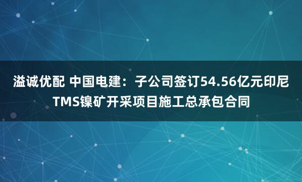 溢诚优配 中国电建：子公司签订54.56亿元印尼TMS镍矿开采项目施工总承包合同