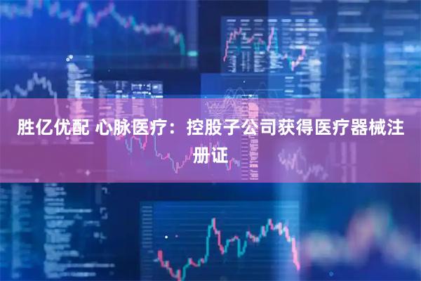 胜亿优配 心脉医疗：控股子公司获得医疗器械注册证