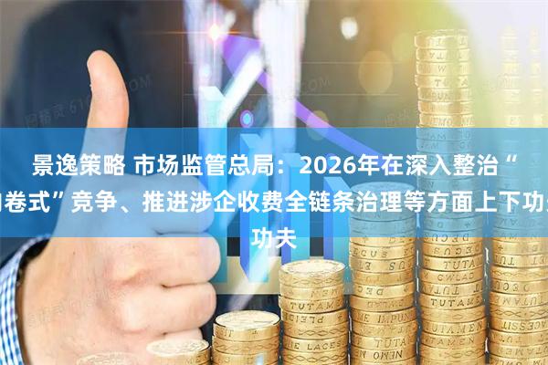 景逸策略 市场监管总局：2026年在深入整治“内卷式”竞争、推进涉企收费全链条治理等方面上下功夫