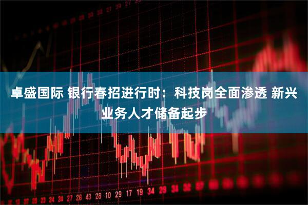 卓盛国际 银行春招进行时：科技岗全面渗透 新兴业务人才储备起步