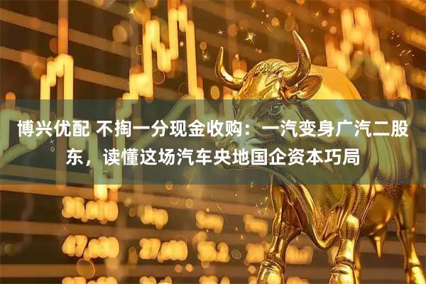 博兴优配 不掏一分现金收购：一汽变身广汽二股东，读懂这场汽车央地国企资本巧局