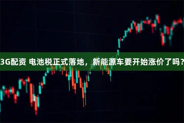 3G配资 电池税正式落地，新能源车要开始涨价了吗？
