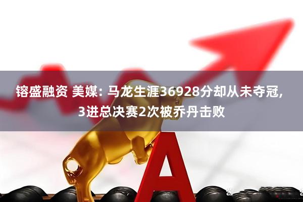 镕盛融资 美媒: 马龙生涯36928分却从未夺冠, 3进总决赛2次被乔丹击败