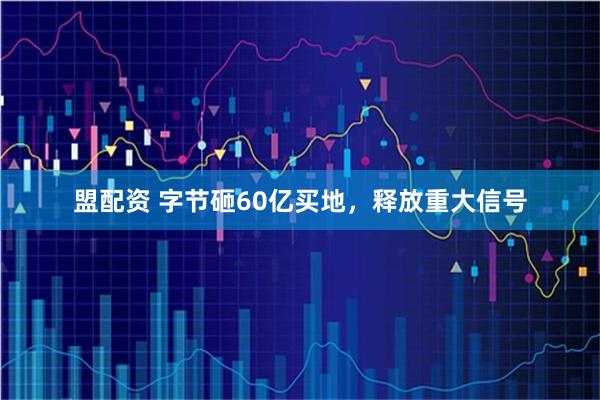 盟配资 字节砸60亿买地，释放重大信号
