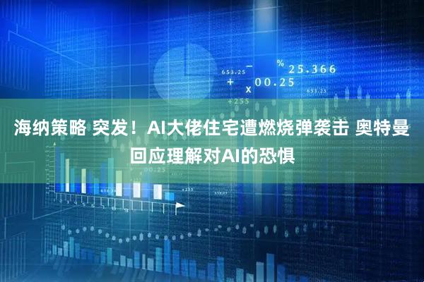 海纳策略 突发！AI大佬住宅遭燃烧弹袭击 奥特曼回应理解对AI的恐惧