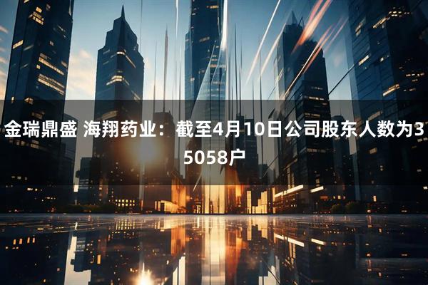 金瑞鼎盛 海翔药业：截至4月10日公司股东人数为35058户