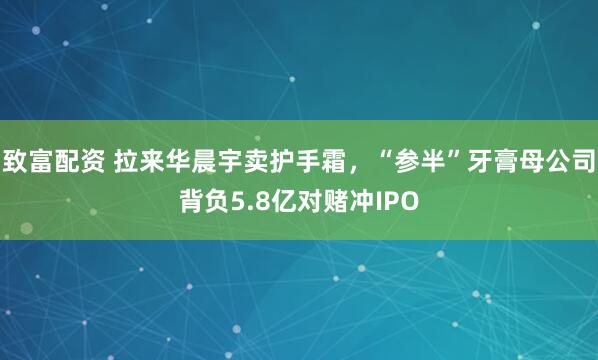 致富配资 拉来华晨宇卖护手霜，“参半”牙膏母公司背负5.8亿对赌冲IPO
