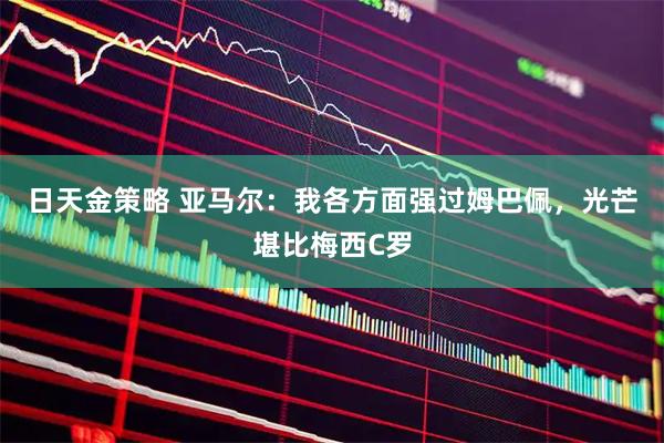 日天金策略 亚马尔：我各方面强过姆巴佩，光芒堪比梅西C罗