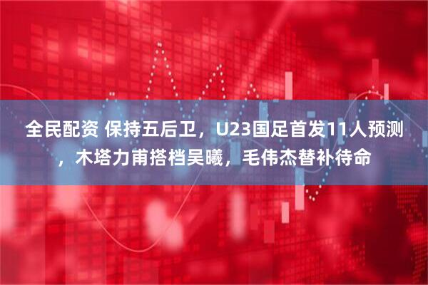 全民配资 保持五后卫，U23国足首发11人预测，木塔力甫搭档吴曦，毛伟杰替补待命