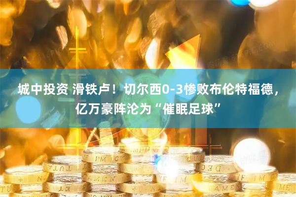 城中投资 滑铁卢！切尔西0-3惨败布伦特福德，亿万豪阵沦为“催眠足球”