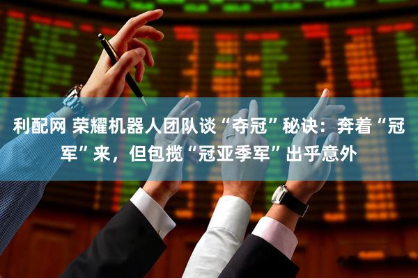 利配网 荣耀机器人团队谈“夺冠”秘诀：奔着“冠军”来，但包揽“冠亚季军”出乎意外