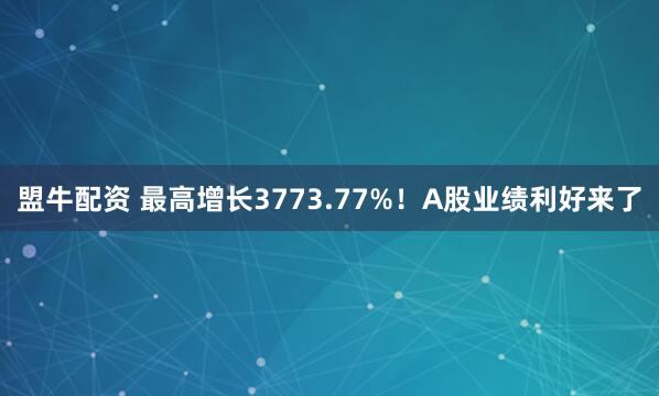 盟牛配资 最高增长3773.77%！A股业绩利好来了