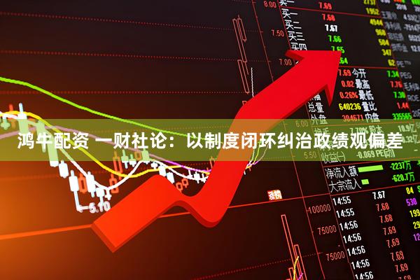 鸿牛配资 一财社论：以制度闭环纠治政绩观偏差