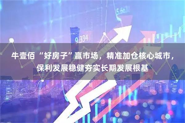 牛壹佰 “好房子”赢市场，精准加仓核心城市，保利发展稳健夯实长期发展根基