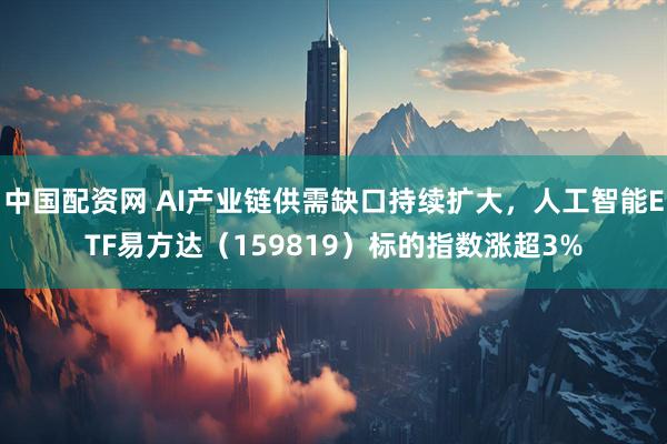 中国配资网 AI产业链供需缺口持续扩大，人工智能ETF易方达（159819）标的指数涨超3%