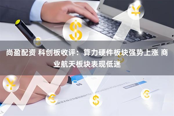 尚盈配资 科创板收评：算力硬件板块强势上涨 商业航天板块表现低迷