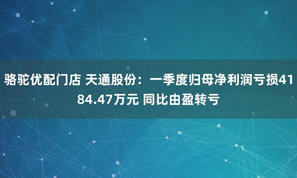 骆驼优配门店 天通股份：一季度归母净利润亏损4184.47万元 同比由盈转亏