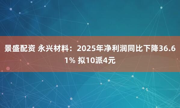 景盛配资 永兴材料：2025年净利润同比下降36.61% 拟10派4元