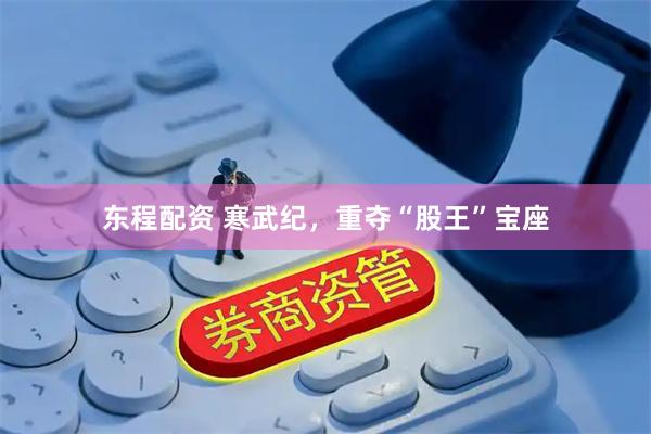 东程配资 寒武纪，重夺“股王”宝座