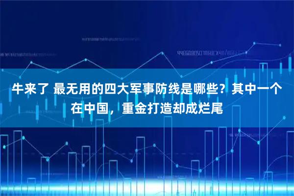 牛来了 最无用的四大军事防线是哪些？其中一个在中国，重金打造却成烂尾