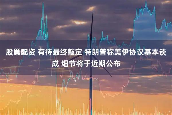 股巢配资 有待最终敲定 特朗普称美伊协议基本谈成 细节将于近期公布