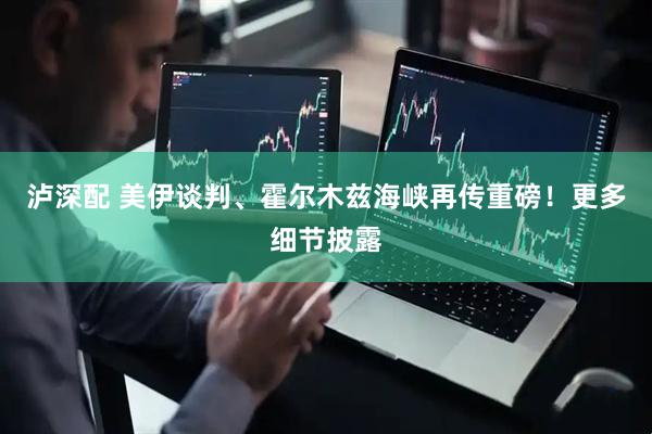 泸深配 美伊谈判、霍尔木兹海峡再传重磅！更多细节披露