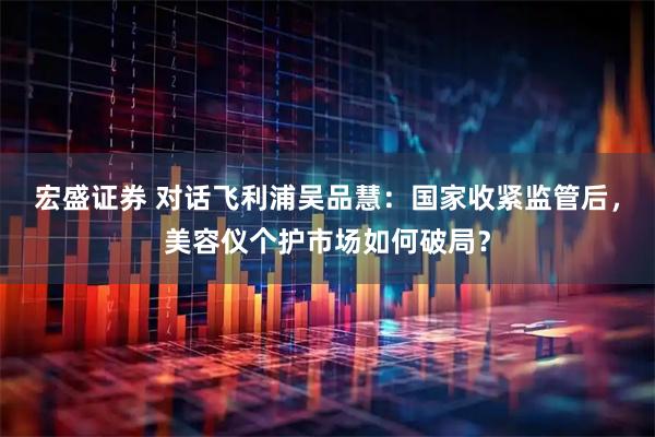 宏盛证券 对话飞利浦吴品慧：国家收紧监管后，美容仪个护市场如何破局？