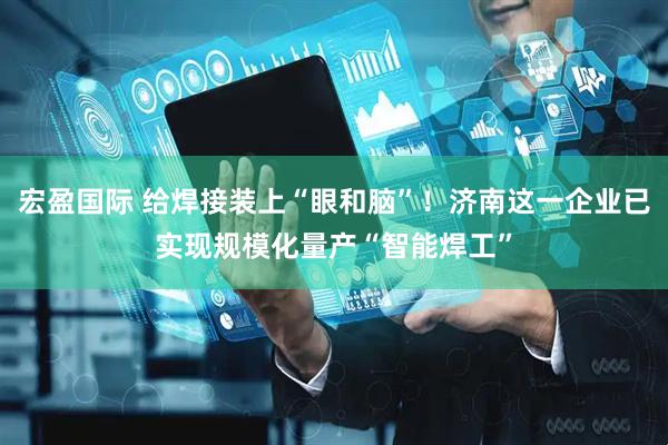 宏盈国际 给焊接装上“眼和脑”！济南这一企业已实现规模化量产“智能焊工”