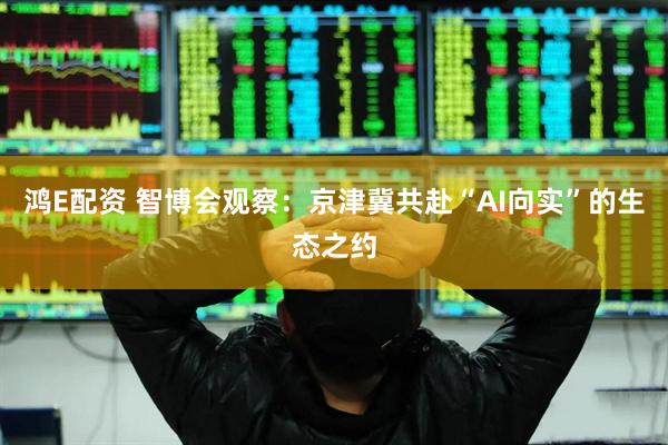 鸿E配资 智博会观察：京津冀共赴“AI向实”的生态之约