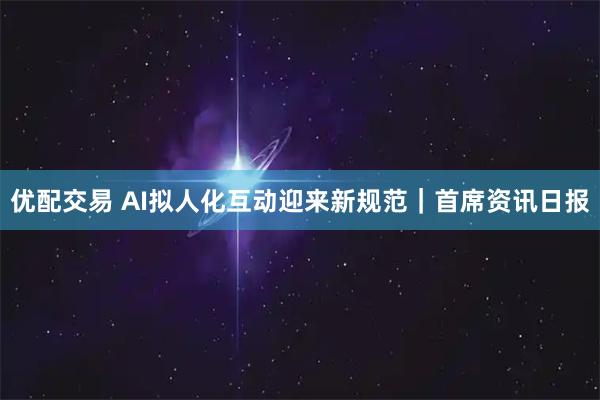 优配交易 AI拟人化互动迎来新规范｜首席资讯日报