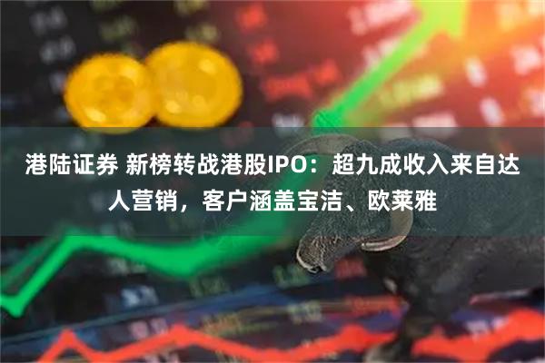 港陆证券 新榜转战港股IPO：超九成收入来自达人营销，客户涵盖宝洁、欧莱雅