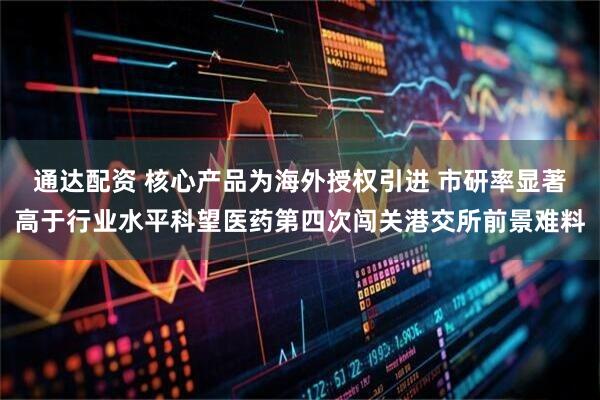 通达配资 核心产品为海外授权引进 市研率显著高于行业水平科望医药第四次闯关港交所前景难料