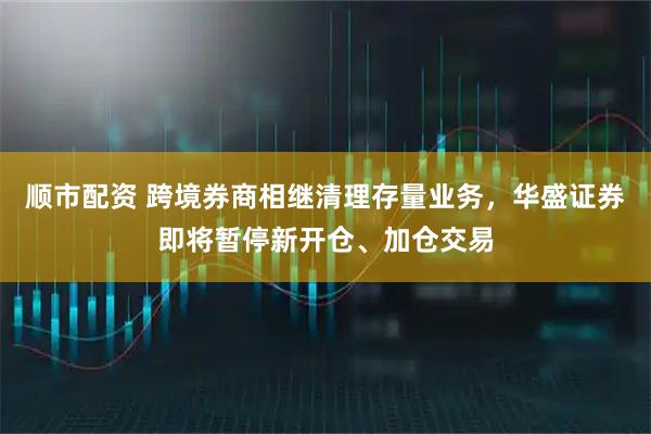 顺市配资 跨境券商相继清理存量业务，华盛证券即将暂停新开仓、加仓交易