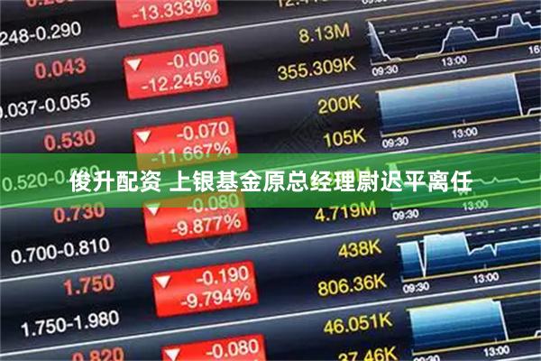 俊升配资 上银基金原总经理尉迟平离任