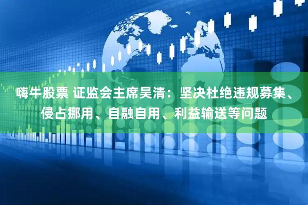 嗨牛股票 证监会主席吴清：坚决杜绝违规募集、侵占挪用、自融自用、利益输送等问题