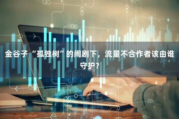 金谷子 “孤独树”的闹剧下，流量不合作者该由谁守护？