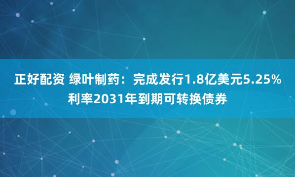 正好配资 绿叶制药：完成发行1.8亿美元5.25%利率2031年到期可转换债券