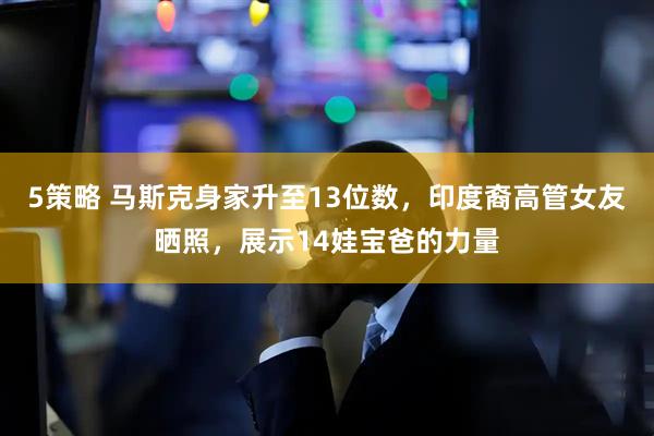 5策略 马斯克身家升至13位数,印度裔高管女友晒照,展示14娃宝爸的力量