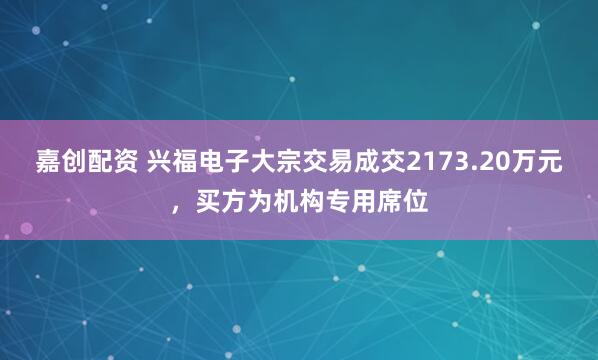 嘉创配资 兴福电子大宗交易成交2173.20万元，买方为机构专用席位
