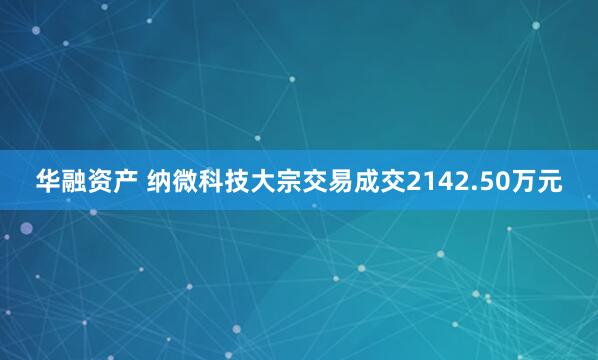 华融资产 纳微科技大宗交易成交2142.50万元