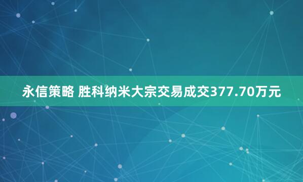 永信策略 胜科纳米大宗交易成交377.70万元