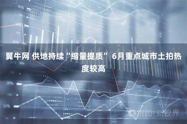 翼牛网 供地持续“缩量提质” 6月重点城市土拍热度较高