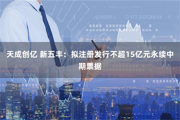 天成创亿 新五丰：拟注册发行不超15亿元永续中期票据