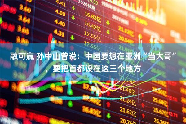 融可赢 孙中山曾说：中国要想在亚洲“当大哥”，要把首都设在这三个地方