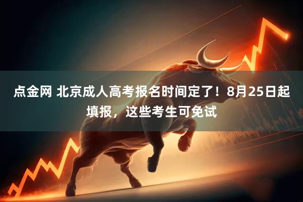 点金网 北京成人高考报名时间定了！8月25日起填报，这些考生可免试
