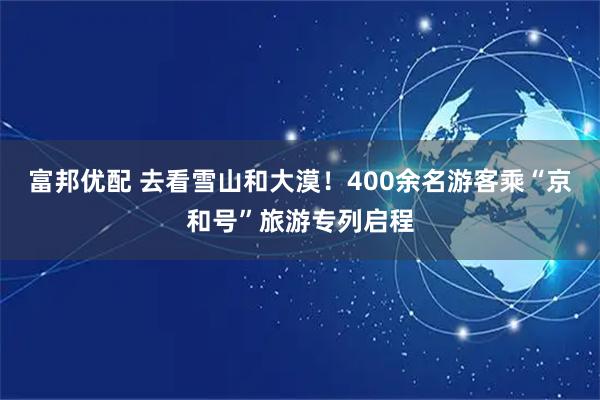 富邦优配 去看雪山和大漠!400余名游客乘“京和号”旅游专列启程