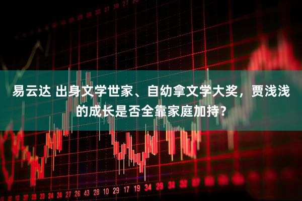 易云达 出身文学世家、自幼拿文学大奖，贾浅浅的成长是否全靠家庭加持？