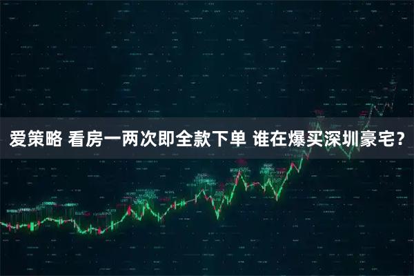 爱策略 看房一两次即全款下单 谁在爆买深圳豪宅?