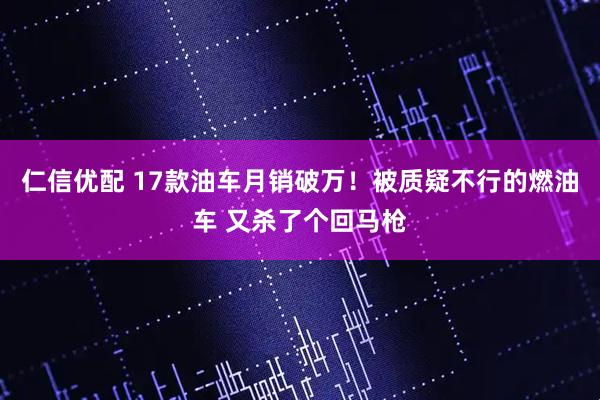 仁信优配 17款油车月销破万！被质疑不行的燃油车 又杀了个回马枪