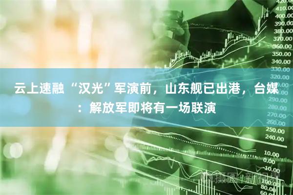 云上速融 “汉光”军演前，山东舰已出港，台媒：解放军即将有一场联演